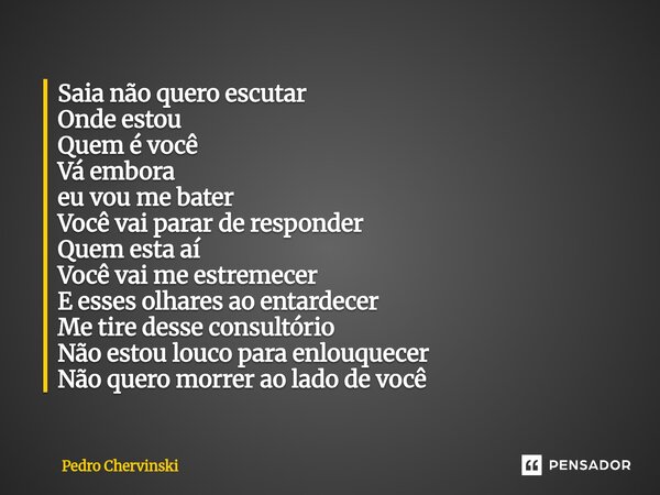 Saia não quero escutar Onde estou Quem é você Vá embora eu vou me bater Você vai parar de responder Quem esta aí Você vai me estremecer E esses olhares ao enta... Frase de Pedro Chervinski.