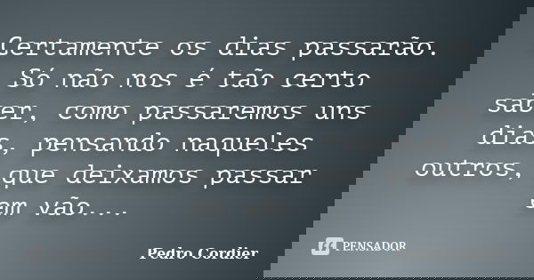 Certamente os dias passarão. Só não nos é tão certo saber, como passaremos uns dias, pensando naqueles outros, que deixamos passar em vão...... Frase de Pedro Cordier.