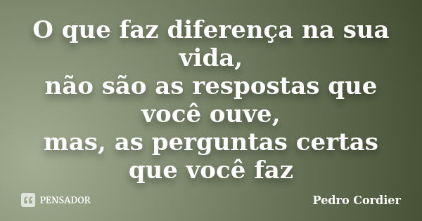 O que faz diferença na sua vida, não são as respostas que você ouve, mas, as perguntas certas que você faz... Frase de Pedro Cordier.