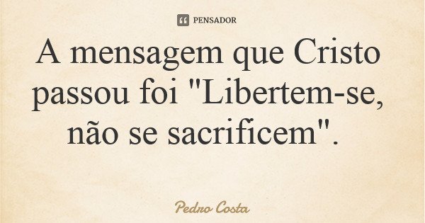 A mensagem que Cristo passou foi "Libertem-se, não se sacrificem".... Frase de Pedro Costa.