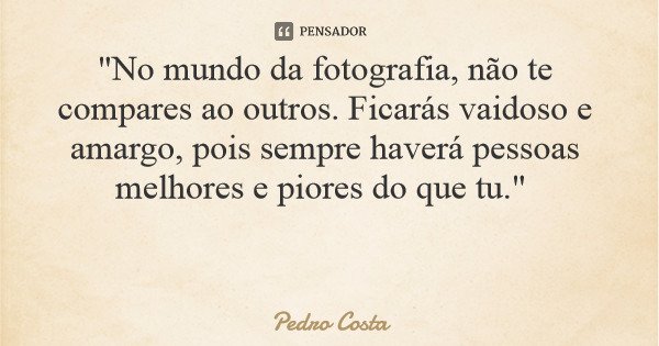 "No mundo da fotografia, não te compares ao outros. Ficarás vaidoso e amargo, pois sempre haverá pessoas melhores e piores do que tu."... Frase de Pedro Costa.
