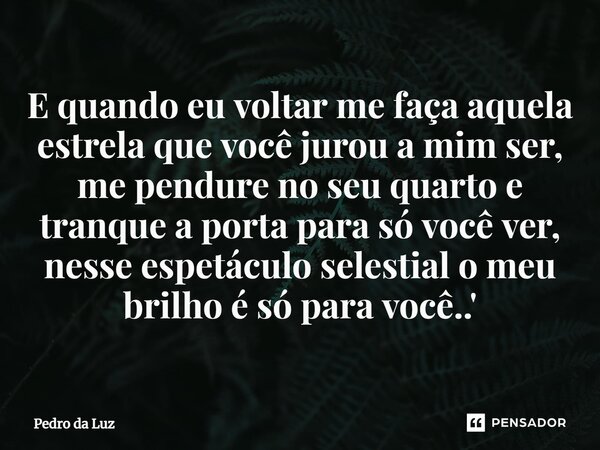 ⁠E quando eu voltar me faça aquela estrela que você jurou a mim ser, me pendure no seu quarto e tranque a porta para só você ver, nesse espetáculo selestial o m... Frase de Pedro da Luz.