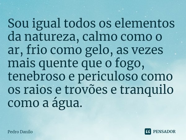 ⁠Sou igual todos os elementos da natureza, calmo como o ar, frio como gelo, as vezes mais quente que o fogo, tenebroso e periculoso como os raios e trovões e tr... Frase de Pedro Danilo.