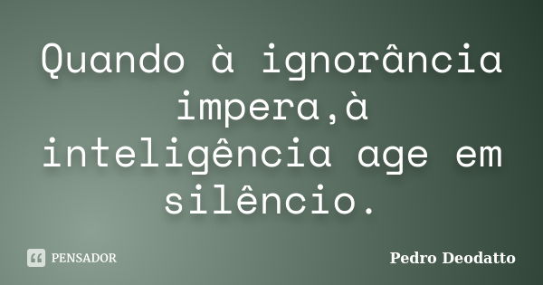 Quando à ignorância impera,à inteligência age em silêncio.... Frase de Pedro Deodatto.