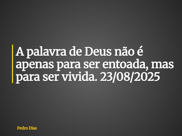 A palavra de Deus não é apenas para ser entoada, mas para ser vivida. 23/08/2025... Frase de Pedro Dias.