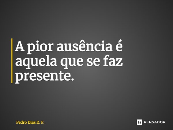 ⁠A pior ausência é aquela que se faz presente.... Frase de Pedro Dias D. F..