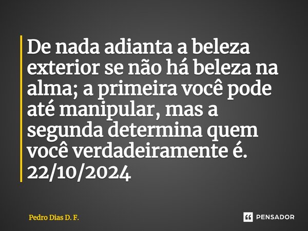 ⁠De nada adianta a beleza exterior se não há beleza na alma; a primeira você pode até manipular, mas a segunda determina quem você verdadeiramente é. 22/10/2024... Frase de Pedro Dias D. F..