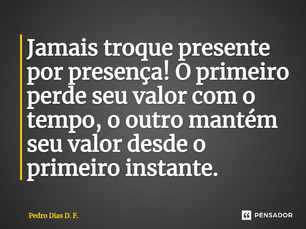 Jamais ⁠troque presente por presença! O primeiro perde seu valor com o tempo, o outro mantém seu valor desde o primeiro instante.... Frase de Pedro Dias D. F..