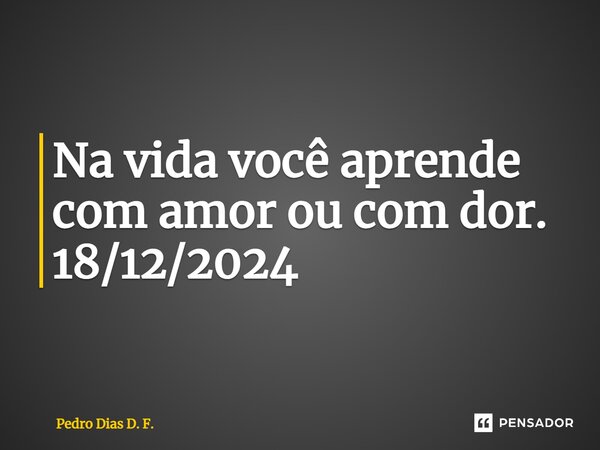 Na vida você aprende com amor ou com dor. 18/12/2024... Frase de Pedro Dias D. F..