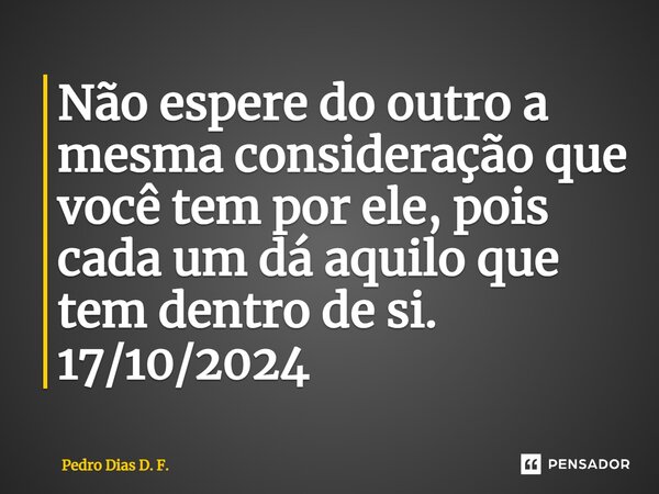 ⁠Não espere do outro a mesma consideração que você tem por ele, pois cada um dá aquilo que tem dentro de si. 17/10/2024... Frase de Pedro Dias D. F..