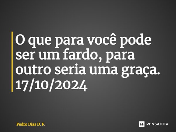 ⁠O que para você pode ser um fardo, para outro seria⁠ uma graça. 17/10/2024... Frase de Pedro Dias D. F..