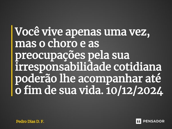 ⁠Você vive apenas uma vez, mas o choro e as preocupações pela sua irresponsabilidade cotidiana poderão lhe acompanhar até o fim de sua vida. 10/12/2024... Frase de Pedro Dias D. F..