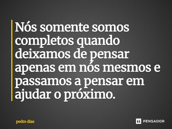 Nós somente somos completos quando deixamos de pensar apenas em nós mesmos e passamos a pensar em ajudar o próximo.... Frase de Pedro Dias.