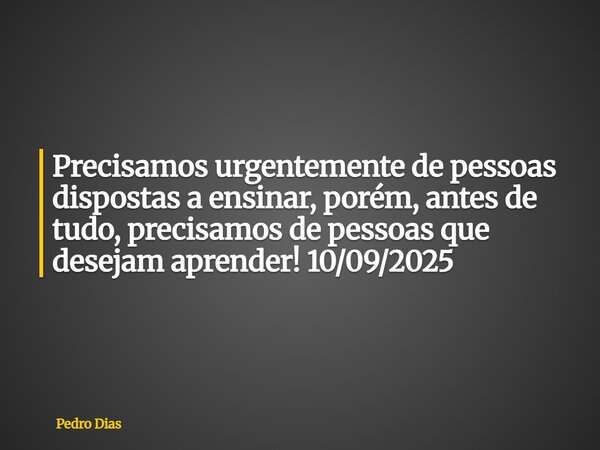 Precisamos urgentemente de pessoas dispostas a ensinar, porém, antes de tudo, precisamos de pessoas que desejam aprender! 10/09/2025... Frase de Pedro Dias.