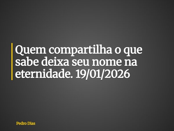 Quem compartilha o que sabe deixa seu nome na eternidade. 19/01/2026... Frase de Pedro Dias.