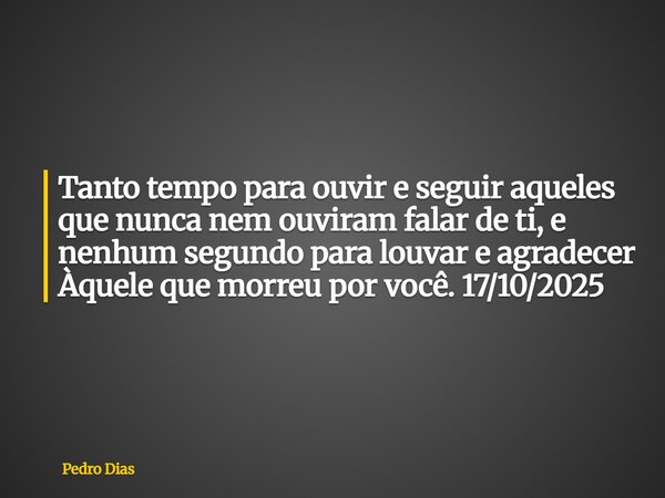Tanto tempo para ouvir e seguir aqueles que nunca nem ouviram falar de ti, e nenhum segundo para louvar e agradecer Àquele que morreu por você. 17/10/2025... Frase de Pedro Dias.