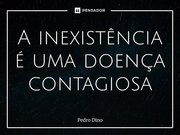 ⁠A inexistência é uma doença contagiosa... Frase de Pedro Dino.