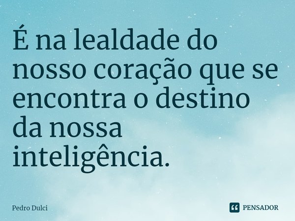 ⁠É na lealdade do nosso coração que se encontra o destino da nossa inteligência.... Frase de Pedro Dulci.
