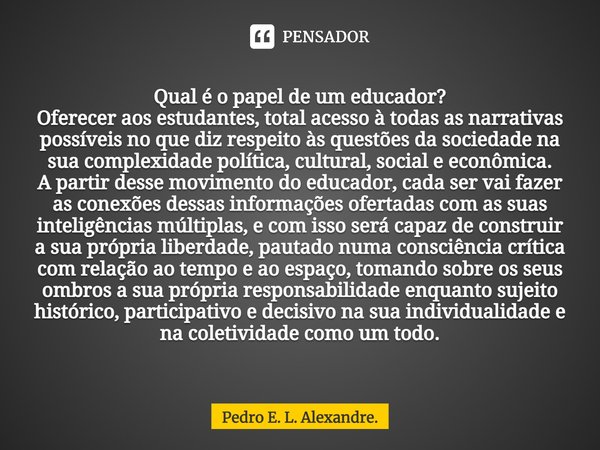 ⁠Qual é o papel de um educador?
Oferecer aos estudantes, total acesso à todas as narrativas possíveis no que diz respeito às questões da sociedade na sua comple... Frase de Pedro E. L. Alexandre..