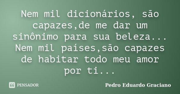 Nem mil dicionários, são capazes,de me dar um sinônimo para sua beleza... Nem mil países,são capazes de habitar todo meu amor por ti...... Frase de Pedro Eduardo Graciano.