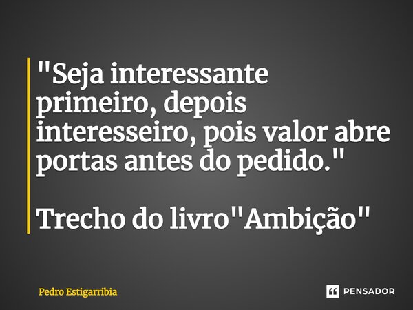 ⁠"Seja interessante primeiro, depois interesseiro, pois valor abre portas antes do pedido." Trecho do livro "Ambição"... Frase de Pedro Estigarribia.