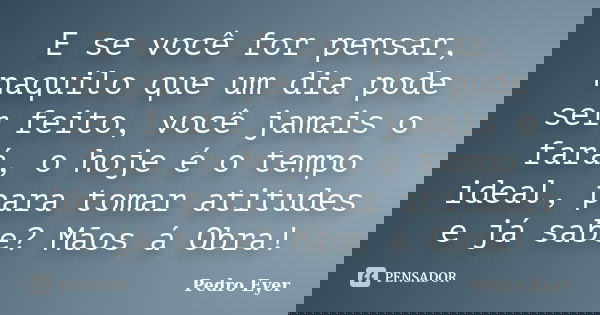 E se você for pensar, naquilo que um dia pode ser feito, você jamais o fará, o hoje é o tempo ideal, para tomar atitudes e já sabe? Mãos á Obra!... Frase de Pedro Eyer.