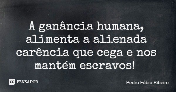 A ganância humana, alimenta a alienada carência que cega e nos mantém escravos!... Frase de Pedro Fábio Ribeiro.