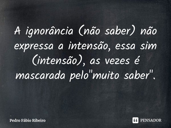 ⁠Aignorância (não saber) não expressa a intensão, essa sim (intensão), as vezes é mascarada pelo "muito saber".... Frase de Pedro Fábio Ribeiro.