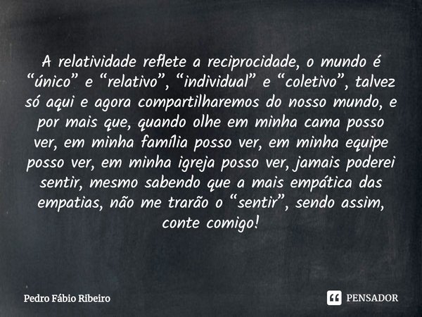 ⁠A relatividade reflete a reciprocidade, o mundo é “único” e “relativo”, “individual” e “coletivo”, talvez só aqui e agora compartilharemos do nosso mundo, e po... Frase de Pedro Fábio Ribeiro.