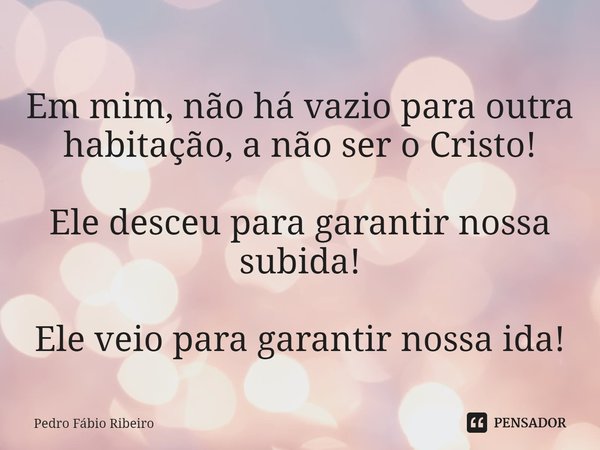 ⁠Em mim, não há vazio para outra habitação, a não ser o Cristo! Ele desceu para garantir nossa subida! Ele veio para garantir nossa ida!... Frase de Pedro Fábio Ribeiro.