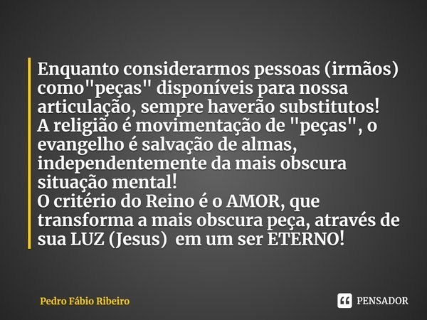 ⁠Enquanto considerarmos pessoas (irmãos) como "peças" disponíveis para nossa articulação, sempre haverão substitutos!
A religião é movimentação de &qu... Frase de Pedro Fábio Ribeiro.