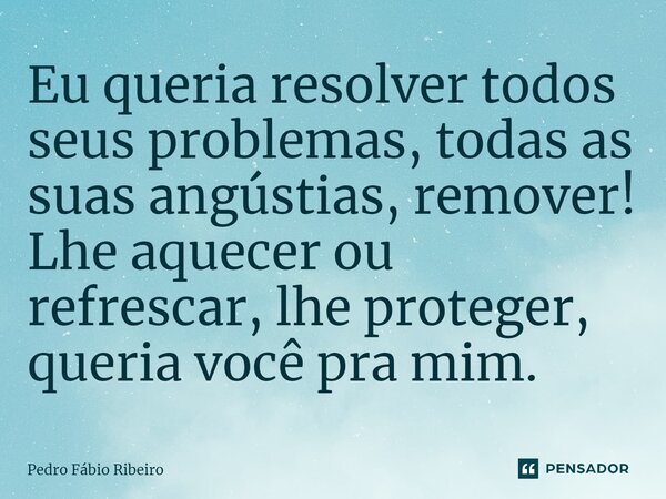 ⁠Eu queria resolver todos seus problemas, todas as suas angústias, remover! Lhe aquecer ou refrescar, lhe proteger, queria você pra mim.... Frase de Pedro Fábio Ribeiro.