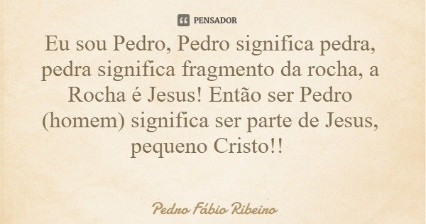 Eu sou Pedro, Pedro significa pedra, pedra significa fragmento da rocha, a Rocha é Jesus! Então ser Pedro (homem) significa ser parte de Jesus, pequeno Cristo!!... Frase de Pedro Fábio Ribeiro.
