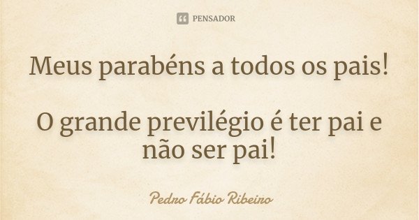 Meus parabéns a todos os pais! O grande previlégio é ter pai e não ser pai!... Frase de Pedro Fábio Ribeiro.