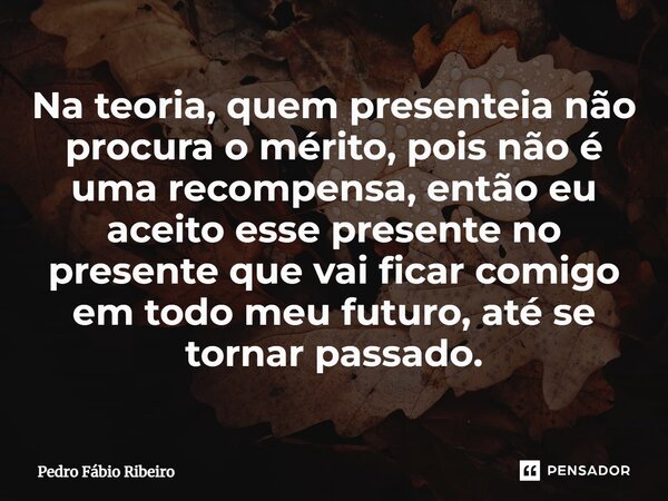 ⁠Na teoria, quem presenteia não procura o mérito, pois não é uma recompensa, então eu aceito esse presente no presente que vai ficar comigo em todo meu futuro, ... Frase de Pedro Fábio Ribeiro.