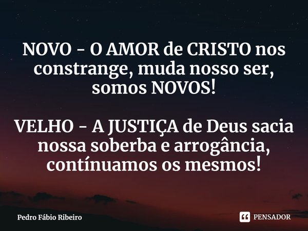 ⁠NOVO - O AMOR de CRISTO nos constrange, muda nosso ser, somos NOVOS! VELHO - A JUSTIÇA de Deus sacia nossa soberba e arrogância, continuamos os mesmos!... Frase de Pedro Fábio Ribeiro.