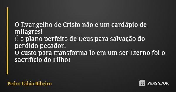 O Evangelho de Cristo não é um cardápio de milagres!
É o plano perfeito de Deus para salvação do perdido pecador.
O custo para transforma-lo em um ser Eterno fo... Frase de Pedro Fábio Ribeiro.