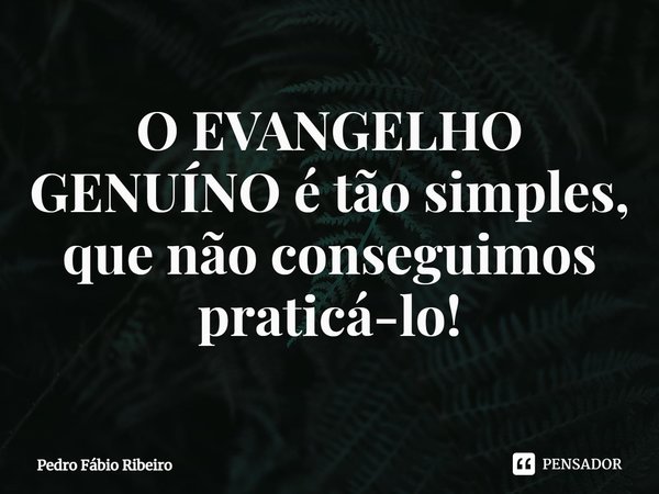 O EVANGELHO GENUÍNO é tão simples, que não conseguimos praticá-lo!... Frase de Pedro Fábio Ribeiro.