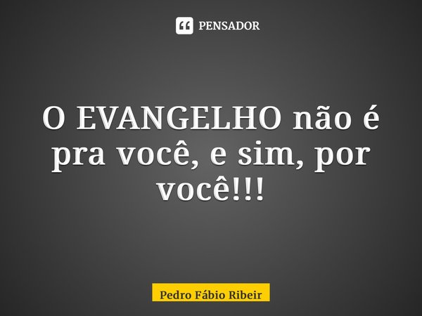 O EVANGELHO não é pra você, e sim, por você!!!... Frase de Pedro Fábio Ribeiro.