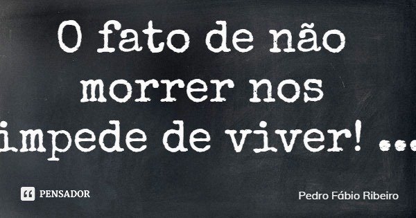 O fato de não morrer nos impede de viver!... Frase de Pedro Fábio Ribeiro.