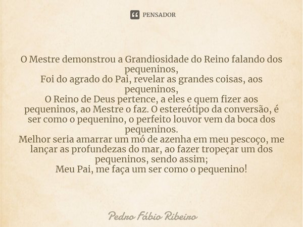 ⁠O Mestre demonstrou a Grandiosidade do Reino falando dos pequeninos,
Foi do agrado do Pai, revelar as grandes coisas, aos pequeninos,
O Reino de Deus pertence,... Frase de Pedro Fábio Ribeiro.