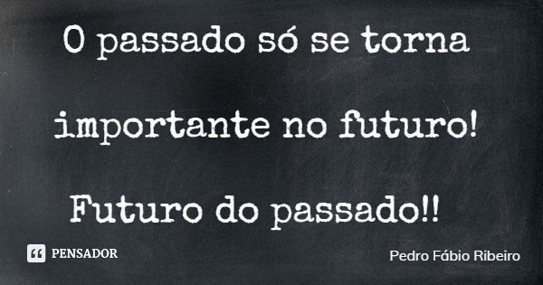 O passado só se torna importante no futuro! Futuro do passado!!... Frase de Pedro Fábio Ribeiro.