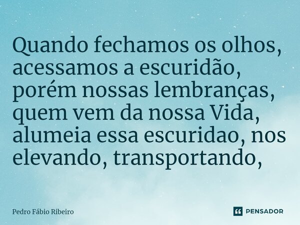 ⁠Quando fechamos os olhos, acessamos a escuridão, porém nossas lembranças, quem vem da nossa Vida, alumeia essa escuridão, nos elevando, transportando,... Frase de Pedro Fábio Ribeiro.