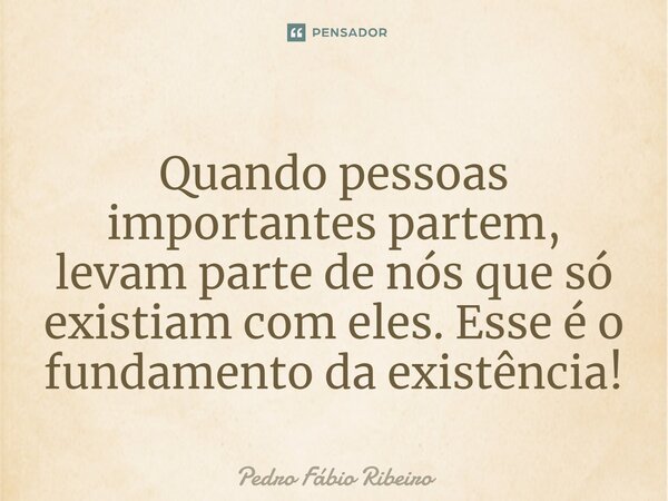 ⁠Quando pessoas importantes partem, levam parte de nós que só existiam com eles. Esse é o fundamento da existência!... Frase de Pedro Fábio Ribeiro.