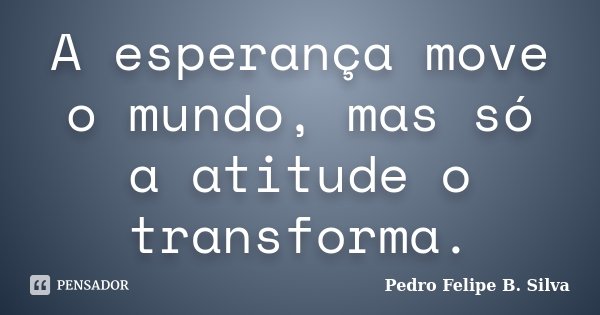 A esperança move o mundo, mas só a atitude o transforma.... Frase de Pedro Felipe B. Silva..