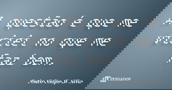 A questão é que me viciei no que me faz bem.... Frase de Pedro Felipe B. Silva..