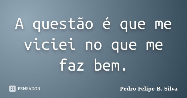 A questão é que me viciei no que me faz bem.... Frase de Pedro Felipe B. Silva..