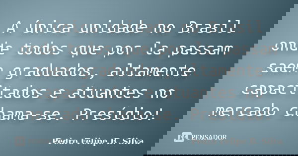 A única unidade no Brasil onde todos que por la passam saem graduados, altamente capacitados e atuantes no mercado chama-se. Presídio!... Frase de Pedro Felipe B. Silva..