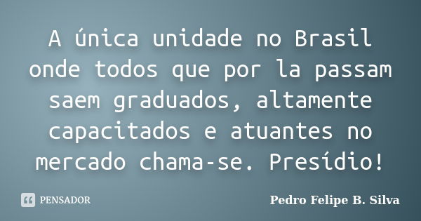 A única unidade no Brasil onde todos que por la passam saem graduados, altamente capacitados e atuantes no mercado chama-se. Presídio!... Frase de Pedro Felipe B. Silva..