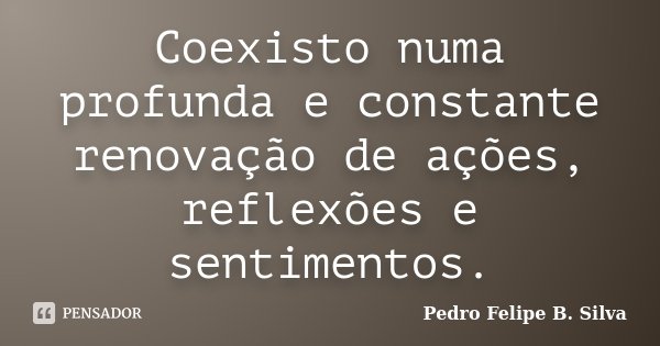 Coexisto numa profunda e constante renovação de ações, reflexões e sentimentos.... Frase de Pedro Felipe B. Silva..